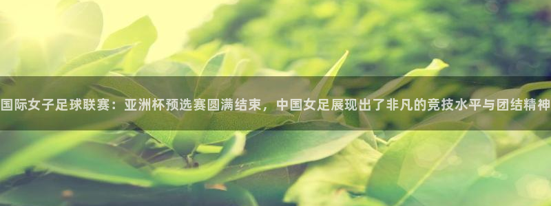 国际女子足球联赛：亚洲杯预选赛圆满结束，中国女足展现出了非凡的竞技水平与团结精神