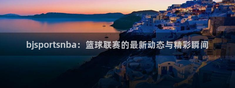 bjsportsnba：篮球联赛的最新动态与精彩瞬间
