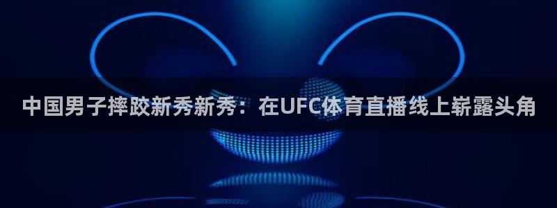 中国男子摔跤新秀新秀：在UFC体育直播线上崭露头角