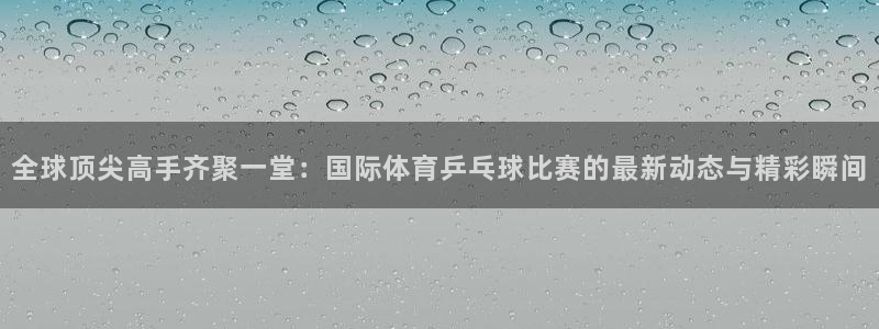 全球顶尖高手齐聚一堂：国际体育乒乓球比赛的最新动态与精彩瞬间